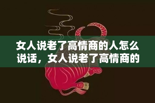 女人说老了高情商的人怎么说话，女人说老了高情商的人怎么说，年纪大了怎么高情商回复