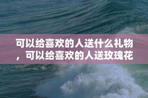 可以给喜欢的人送什么礼物，可以给喜欢的人送玫瑰花吗，送花给女朋友送什么花