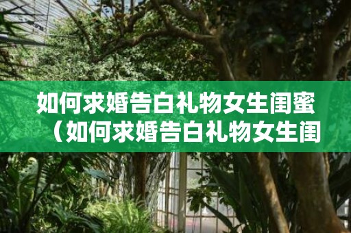 如何求婚告白礼物女生闺蜜（如何求婚告白礼物女生闺蜜送）