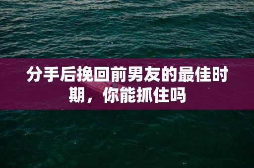 分手后挽回前男友的最佳时期，你能抓住吗