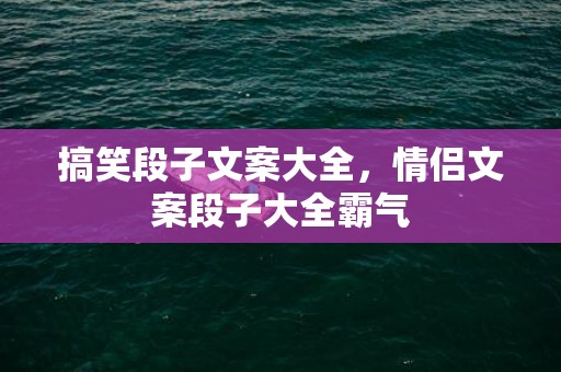 搞笑段子文案大全，情侣文案段子大全霸气