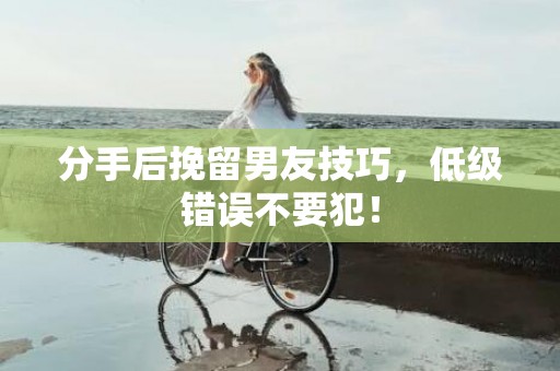 分手后挽留男友技巧，低级错误不要犯！