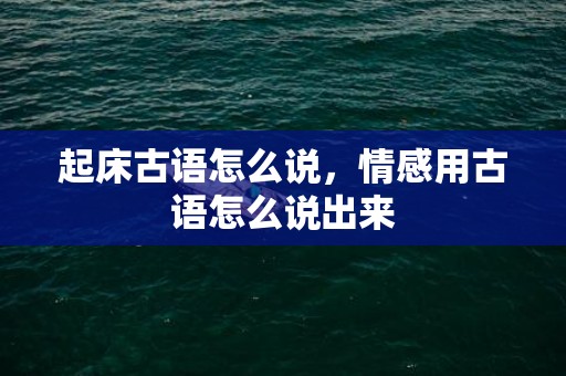 起床古语怎么说，情感用古语怎么说出来