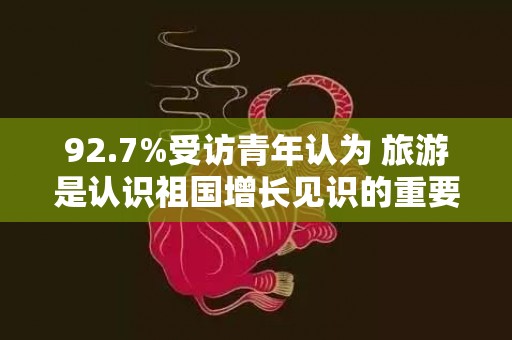 92.7%受访青年认为 旅游是认识祖国增长见识的重要方式