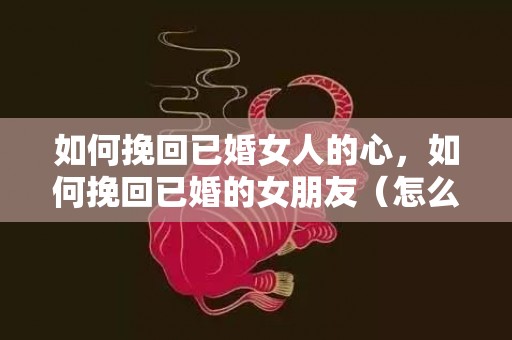 如何挽回已婚女人的心，如何挽回已婚的女朋友（怎么挽回我的女朋友）