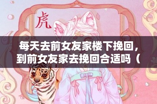 每天去前女友家楼下挽回，到前女友家去挽回合适吗（挽回女朋友去她家）