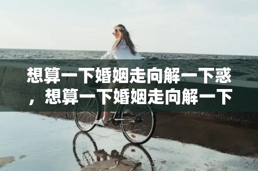 想算一下婚姻走向解一下惑，想算一下婚姻走向解一下惑