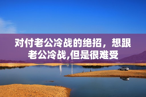 对付老公冷战的绝招，想跟老公冷战,但是很难受