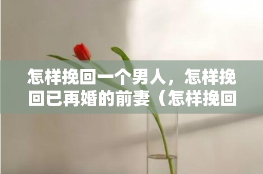 怎样挽回一个男人，怎样挽回已再婚的前妻（怎样挽回已再婚的前妻和孩子）