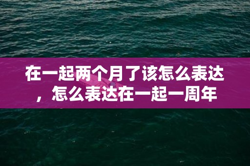 在一起两个月了该怎么表达，怎么表达在一起一周年