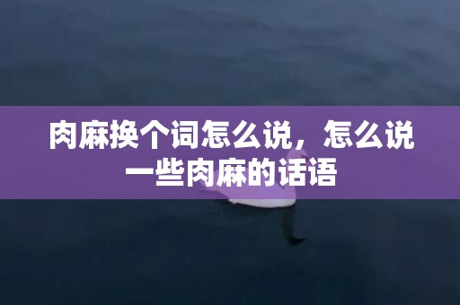 肉麻换个词怎么说，怎么说一些肉麻的话语