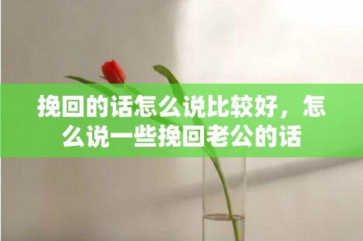 挽回的话怎么说比较好，怎么说一些挽回老公的话