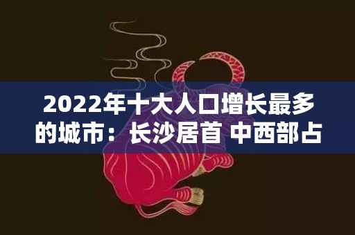 2022年十大人口增长最多的城市：长沙居首 中西部占8席