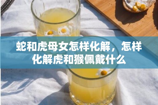 蛇和虎母女怎样化解，怎样化解虎和猴佩戴什么