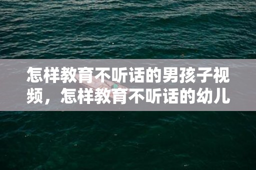 怎样教育不听话的男孩子视频，怎样教育不听话的幼儿