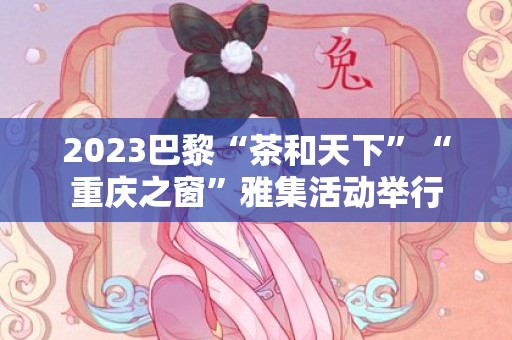 2023巴黎“茶和天下”“重庆之窗”雅集活动举行