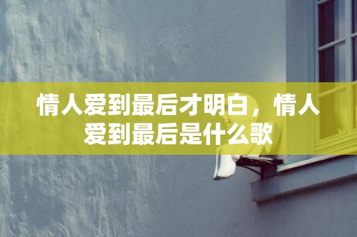 情人爱到最后才明白，情人爱到最后是什么歌