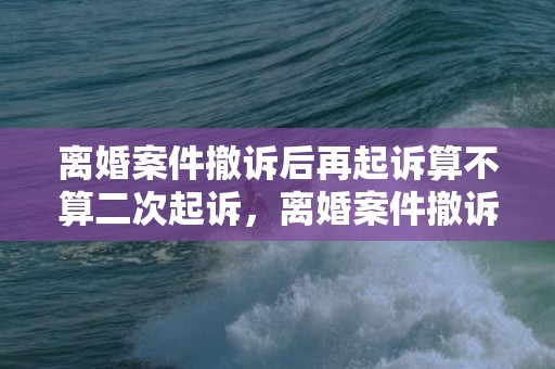 离婚案件撤诉后再起诉算不算二次起诉，离婚案件撤诉再起诉（离婚案件撤诉再起诉有效吗）