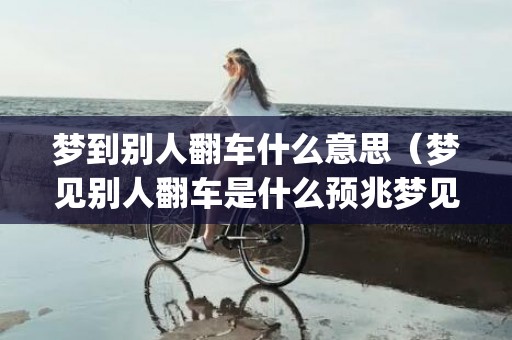 梦到别人翻车什么意思（梦见别人翻车是什么预兆梦见别人翻车是什么预兆周公解梦_...）