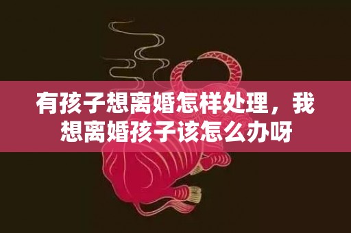 有孩子想离婚怎样处理，我想离婚孩子该怎么办呀