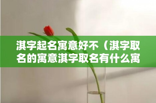 淇字起名寓意好不（淇字取名的寓意淇字取名有什么寓意）