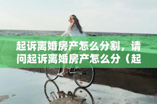 起诉离婚房产怎么分割，请问起诉离婚房产怎么分（起诉离婚房产怎么分割小孩给女方）