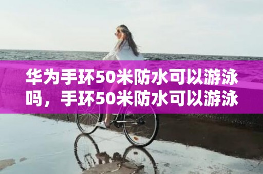 华为手环50米防水可以游泳吗，手环50米防水可以游泳吗