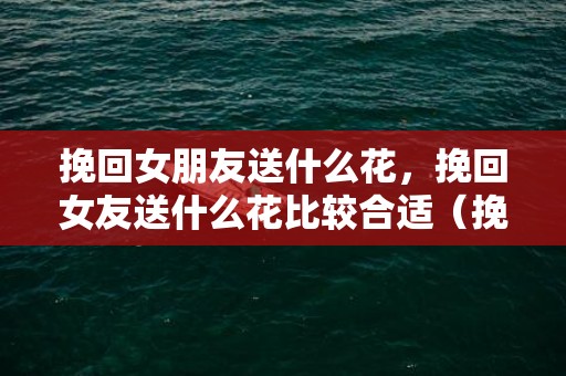 挽回女朋友送什么花，挽回女友送什么花比较合适（挽回女朋友送什么礼物最好）