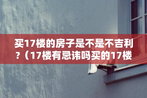 买17楼的房子是不是不吉利?（17楼有忌讳吗买的17楼好不好）