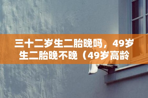 三十二岁生二胎晚吗，49岁生二胎晚不晚（49岁高龄拼生二胎）