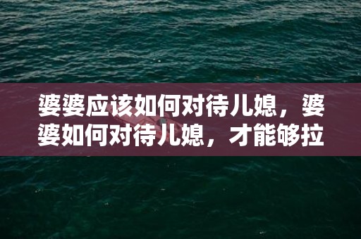 婆婆应该如何对待儿媳，婆婆如何对待儿媳，才能够拉近与媳妇的距离。