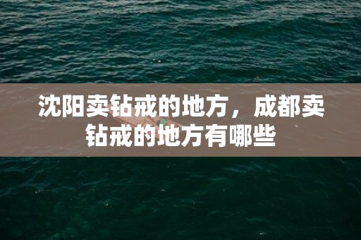 沈阳卖钻戒的地方，成都卖钻戒的地方有哪些