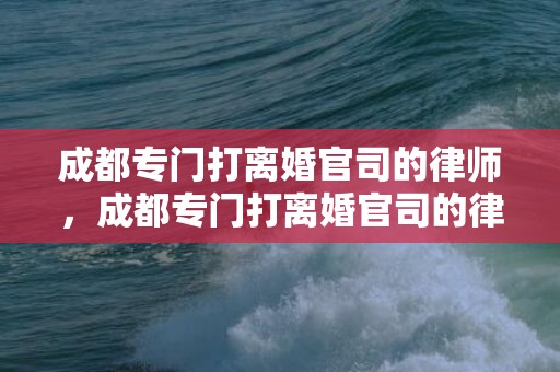 成都专门打离婚官司的律师，成都专门打离婚官司的律师