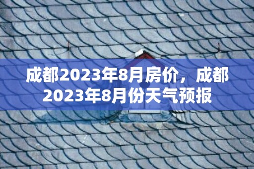 成都2023年8月房价，成都2023年8月份天气预报