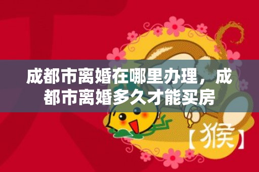 成都市离婚在哪里办理，成都市离婚多久才能买房