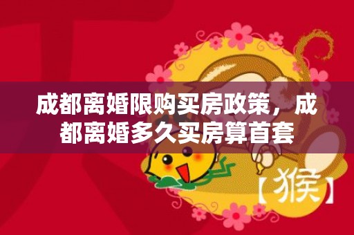 成都离婚限购买房政策，成都离婚多久买房算首套