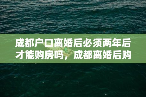 成都户口离婚后必须两年后才能购房吗，成都离婚后购房新政策2021