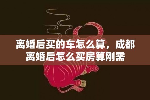 离婚后买的车怎么算，成都离婚后怎么买房算刚需