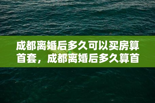 成都离婚后多久可以买房算首套，成都离婚后多久算首套房