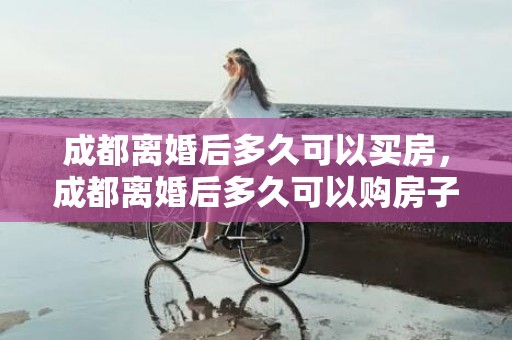 成都离婚后多久可以买房，成都离婚后多久可以购房子