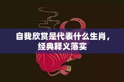 自我欣赏是代表什么生肖，经典释义落实