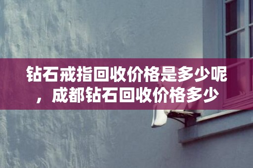 钻石戒指回收价格是多少呢，成都钻石回收价格多少