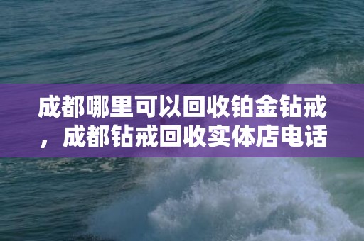 成都哪里可以回收铂金钻戒，成都钻戒回收实体店电话