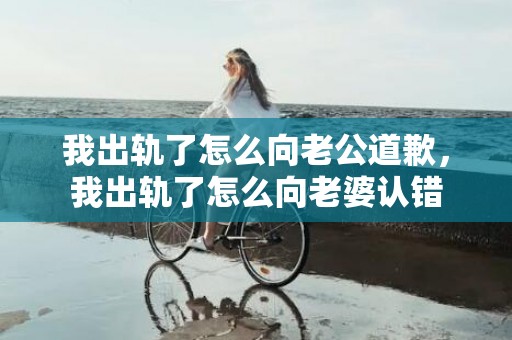 我出轨了怎么向老公道歉，我出轨了怎么向老婆认错