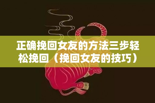 正确挽回女友的方法三步轻松挽回（挽回女友的技巧）