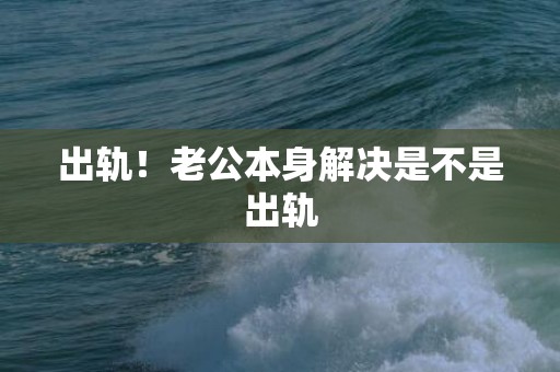 出轨！老公本身解决是不是出轨