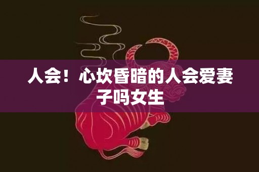 人会！心坎昏暗的人会爱妻子吗女生