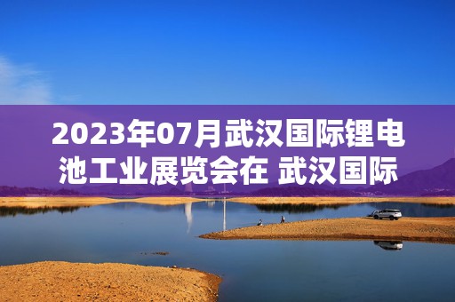 2023年07月武汉国际锂电池工业展览会在 武汉国际博览中心举办