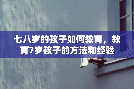 七八岁的孩子如何教育，教育7岁孩子的方法和经验