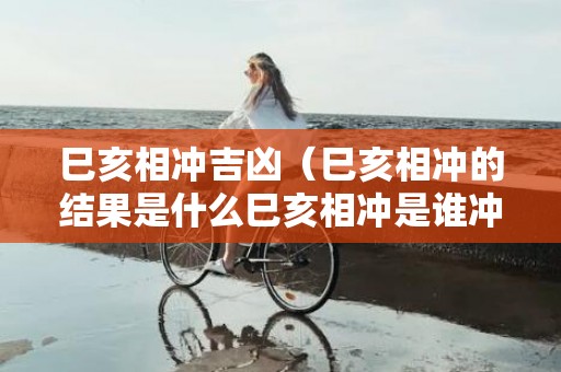 巳亥相冲吉凶（巳亥相冲的结果是什么巳亥相冲是谁冲的谁）